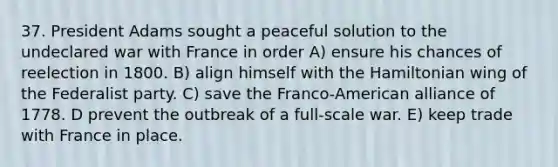 37. President Adams sought a peaceful solution to the undeclared war with France in order A) ensure his chances of reelection in 1800. B) align himself with the Hamiltonian wing of the Federalist party. C) save the Franco-American alliance of 1778. D prevent the outbreak of a full-scale war. E) keep trade with France in place.