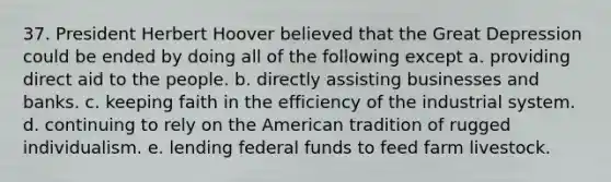 37. President Herbert Hoover believed that the Great Depression could be ended by doing all of the following except a. providing direct aid to the people. b. directly assisting businesses and banks. c. keeping faith in the efficiency of the industrial system. d. continuing to rely on the American tradition of rugged individualism. e. lending federal funds to feed farm livestock.