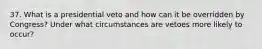 37. What is a presidential veto and how can it be overridden by Congress? Under what circumstances are vetoes more likely to occur?