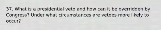 37. What is a presidential veto and how can it be overridden by Congress? Under what circumstances are vetoes more likely to occur?