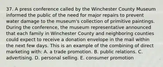 37. A press conference called by the Winchester County Museum informed the public of the need for major repairs to prevent water damage to the museum's collection of primitive paintings. During the conference, the museum representative announced that each family in Winchester County and neighboring counties could expect to receive a donation envelope in the mail within the next few days. This is an example of the combining of direct marketing with: A. a trade promotion. B. public relations. C. advertising. D. personal selling. E. consumer promotion