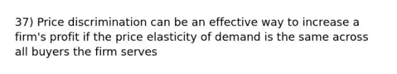 37) Price discrimination can be an effective way to increase a firm's profit if the price elasticity of demand is the same across all buyers the firm serves