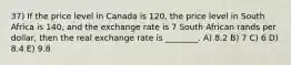 37) If the price level in Canada is 120, the price level in South Africa is 140, and the exchange rate is 7 South African rands per dollar, then the real exchange rate is ________. A) 8.2 B) 7 C) 6 D) 8.4 E) 9.8