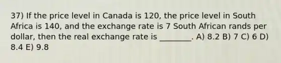 37) If the price level in Canada is 120, the price level in South Africa is 140, and the exchange rate is 7 South African rands per dollar, then the real exchange rate is ________. A) 8.2 B) 7 C) 6 D) 8.4 E) 9.8