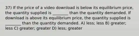 37) If the price of a video download is below its equilibrium price, the quantity supplied is ________ than the quantity demanded. If download is above its equilibrium price, the quantity supplied is ________ than the quantity demanded. A) less; less B) greater; less C) greater; greater D) less; greater