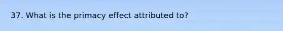 37. What is the primacy effect attributed to?