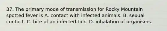 37. The primary mode of transmission for Rocky Mountain spotted fever is A. contact with infected animals. B. sexual contact. C. bite of an infected tick. D. inhalation of organisms.