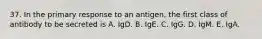 37. In the primary response to an antigen, the first class of antibody to be secreted is A. IgD. B. IgE. C. IgG. D. IgM. E. IgA.