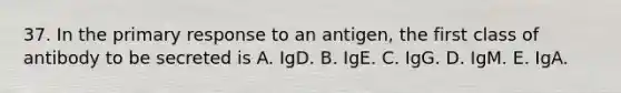 37. In the primary response to an antigen, the first class of antibody to be secreted is A. IgD. B. IgE. C. IgG. D. IgM. E. IgA.