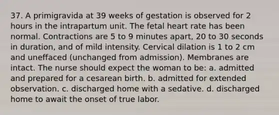 37. A primigravida at 39 weeks of gestation is observed for 2 hours in the intrapartum unit. The fetal heart rate has been normal. Contractions are 5 to 9 minutes apart, 20 to 30 seconds in duration, and of mild intensity. Cervical dilation is 1 to 2 cm and uneffaced (unchanged from admission). Membranes are intact. The nurse should expect the woman to be: a. admitted and prepared for a cesarean birth. b. admitted for extended observation. c. discharged home with a sedative. d. discharged home to await the onset of true labor.