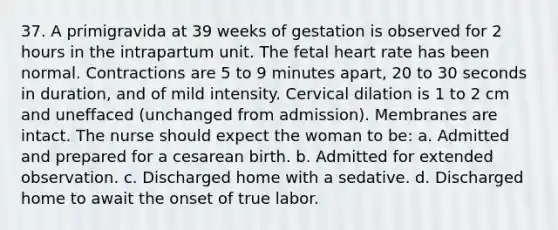 37. A primigravida at 39 weeks of gestation is observed for 2 hours in the intrapartum unit. The fetal heart rate has been normal. Contractions are 5 to 9 minutes apart, 20 to 30 seconds in duration, and of mild intensity. Cervical dilation is 1 to 2 cm and uneffaced (unchanged from admission). Membranes are intact. The nurse should expect the woman to be: a. Admitted and prepared for a cesarean birth. b. Admitted for extended observation. c. Discharged home with a sedative. d. Discharged home to await the onset of true labor.