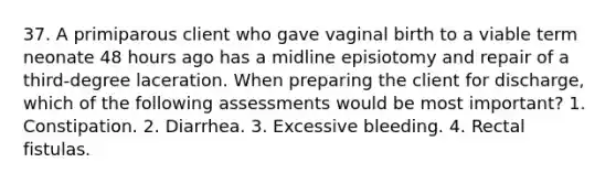 37. A primiparous client who gave vaginal birth to a viable term neonate 48 hours ago has a midline episiotomy and repair of a third-degree laceration. When preparing the client for discharge, which of the following assessments would be most important? 1. Constipation. 2. Diarrhea. 3. Excessive bleeding. 4. Rectal fistulas.