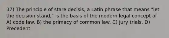 37) The principle of stare decisis, a Latin phrase that means "let the decision stand," is the basis of the modern legal concept of A) code law. B) the primacy of common law. C) jury trials. D) Precedent