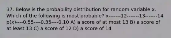 37. Below is the probability distribution for random variable x. Which of the following is most probable? x-------12-------13-------14 p(x)----0.55----0.35----0.10 A) a score of at most 13 B) a score of at least 13 C) a score of 12 D) a score of 14