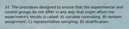 37. The procedure designed to ensure that the experimental and control groups do not differ in any way that might affect the experiment's results is called: A) variable controlling. B) random assignment. C) representative sampling. D) stratification.