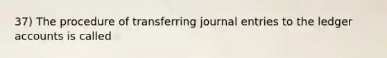 37) The procedure of transferring journal entries to the ledger accounts is called