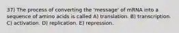 37) The process of converting the 'message' of mRNA into a sequence of amino acids is called A) translation. B) transcription. C) activation. D) replication. E) repression.