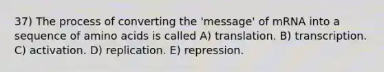 37) The process of converting the 'message' of mRNA into a sequence of amino acids is called A) translation. B) transcription. C) activation. D) replication. E) repression.