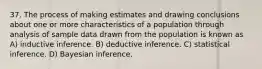 37. The process of making estimates and drawing conclusions about one or more characteristics of a population through analysis of sample data drawn from the population is known as A) inductive inference. B) deductive inference. C) statistical inference. D) Bayesian inference.