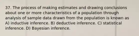 37. The process of making estimates and drawing conclusions about one or more characteristics of a population through analysis of sample data drawn from the population is known as A) inductive inference. B) deductive inference. C) statistical inference. D) Bayesian inference.