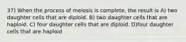 37) When the process of meiosis is complete, the result is A) two daughter cells that are diploid. B) two daughter cells that are haploid. C) four daughter cells that are diploid. D)four daughter cells that are haploid