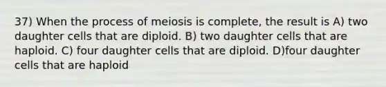 37) When the process of meiosis is complete, the result is A) two daughter cells that are diploid. B) two daughter cells that are haploid. C) four daughter cells that are diploid. D)four daughter cells that are haploid