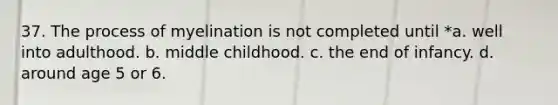 37. The process of myelination is not completed until *a. well into adulthood. b. middle childhood. c. the end of infancy. d. around age 5 or 6.