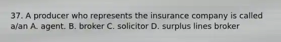 37. A producer who represents the insurance company is called a/an A. agent. B. broker C. solicitor D. surplus lines broker