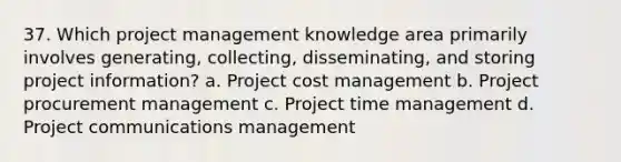 37. Which project management knowledge area primarily involves generating, collecting, disseminating, and storing project information? a. Project cost management b. Project procurement management c. Project time management d. Project communications management