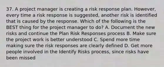 37. A project manager is creating a risk response plan. However, every time a risk response is suggested, another risk is identified that is caused by the response. Which of the following is the BEST thing for the project manager to do? A. Document the new risks and continue the Plan Risk Responses process B. Make sure the project work is better understood C. Spend more time making sure the risk responses are clearly defined D. Get more people involved in the Identify Risks process, since risks have been missed