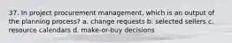 37. In project procurement management, which is an output of the planning process? a. change requests b. selected sellers c. resource calendars d. make-or-buy decisions