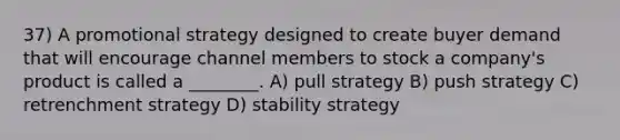 37) A promotional strategy designed to create buyer demand that will encourage channel members to stock a company's product is called a ________. A) pull strategy B) push strategy C) retrenchment strategy D) stability strategy