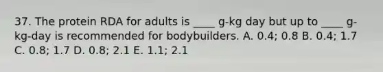 37. The protein RDA for adults is ____ g-kg day but up to ____ g-kg-day is recommended for bodybuilders. A. 0.4; 0.8 B. 0.4; 1.7 C. 0.8; 1.7 D. 0.8; 2.1 E. 1.1; 2.1