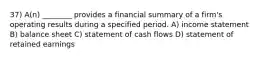 37) A(n) ________ provides a financial summary of a firm's operating results during a specified period. A) income statement B) balance sheet C) statement of cash flows D) statement of retained earnings