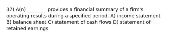 37) A(n) ________ provides a financial summary of a firm's operating results during a specified period. A) income statement B) balance sheet C) statement of cash flows D) statement of retained earnings