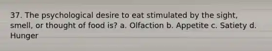 37. The psychological desire to eat stimulated by the sight, smell, or thought of food is? a. Olfaction b. Appetite c. Satiety d. Hunger