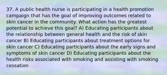 37. A public health nurse is participating in a health promotion campaign that has the goal of improving outcomes related to skin cancer in the community. What action has the greatest potential to achieve this goal? A) Educating participants about the relationship between general health and the risk of skin cancer B) Educating participants about treatment options for skin cancer C) Educating participants about the early signs and symptoms of skin cancer D) Educating participants about the health risks associated with smoking and assisting with smoking cessation