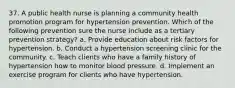 37. A public health nurse is planning a community health promotion program for hypertension prevention. Which of the following prevention sure the nurse include as a tertiary prevention strategy? a. Provide education about risk factors for hypertension. b. Conduct a hypertension screening clinic for the community. c. Teach clients who have a family history of hypertension how to monitor blood pressure. d. Implement an exercise program for clients who have hypertension.