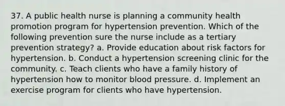 37. A public health nurse is planning a community health promotion program for hypertension prevention. Which of the following prevention sure the nurse include as a tertiary prevention strategy? a. Provide education about risk factors for hypertension. b. Conduct a hypertension screening clinic for the community. c. Teach clients who have a family history of hypertension how to monitor blood pressure. d. Implement an exercise program for clients who have hypertension.