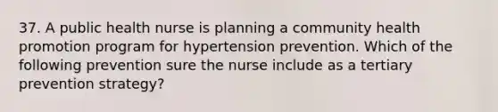 37. A public health nurse is planning a community health promotion program for hypertension prevention. Which of the following prevention sure the nurse include as a tertiary prevention strategy?