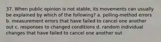 37. When public opinion is not stable, its movements can usually be explained by which of the following? a. polling-method errors b. measurement errors that have failed to cancel one another out c. responses to changed conditions d. random individual changes that have failed to cancel one another out