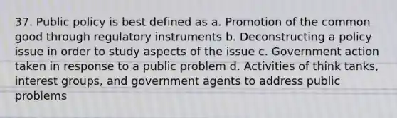 37. Public policy is best defined as a. Promotion of the common good through regulatory instruments b. Deconstructing a policy issue in order to study aspects of the issue c. Government action taken in response to a public problem d. Activities of think tanks, interest groups, and government agents to address public problems