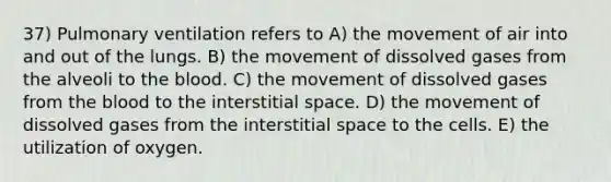 37) Pulmonary ventilation refers to A) the movement of air into and out of the lungs. B) the movement of dissolved gases from the alveoli to <a href='https://www.questionai.com/knowledge/k7oXMfj7lk-the-blood' class='anchor-knowledge'>the blood</a>. C) the movement of dissolved gases from the blood to the interstitial space. D) the movement of dissolved gases from the interstitial space to the cells. E) the utilization of oxygen.