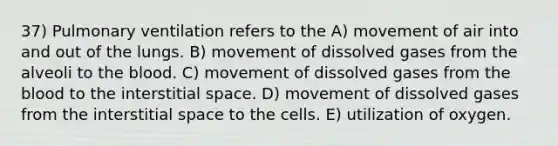 37) Pulmonary ventilation refers to the A) movement of air into and out of the lungs. B) movement of dissolved gases from the alveoli to <a href='https://www.questionai.com/knowledge/k7oXMfj7lk-the-blood' class='anchor-knowledge'>the blood</a>. C) movement of dissolved gases from the blood to the interstitial space. D) movement of dissolved gases from the interstitial space to the cells. E) utilization of oxygen.