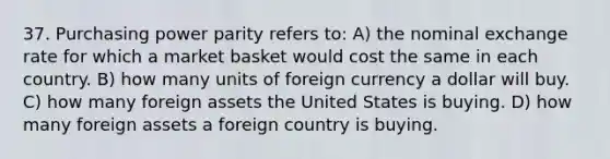 37. Purchasing power parity refers to: A) the nominal exchange rate for which a market basket would cost the same in each country. B) how many units of foreign currency a dollar will buy. C) how many foreign assets the United States is buying. D) how many foreign assets a foreign country is buying.