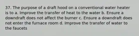 37. The purpose of a draft hood on a conventional water heater is to a. Improve the transfer of heat to the water b. Ensure a downdraft does not affect the burner c. Ensure a downdraft does not enter the furnace room d. Improve the transfer of water to the faucets