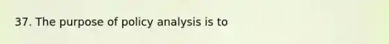 37. The purpose of policy analysis is to