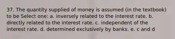 37. The quantity supplied of money is assumed (in the textbook) to be Select one: a. inversely related to the interest rate. b. directly related to the interest rate. c. independent of the interest rate. d. determined exclusively by banks. e. c and d