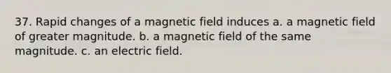 37. Rapid changes of a magnetic field induces a. a magnetic field of greater magnitude. b. a magnetic field of the same magnitude. c. an electric field.