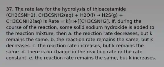 37. The rate law for the hydrolysis of thioacetamide (CH3CSNH2), CH3CSNH2(aq) + H2O(l) → H2S(g) + CH3CONH2(aq) is Rate = k[H+][CH3CSNH2]. If, during the course of the reaction, some solid sodium hydroxide is added to the reaction mixture, then a. the reaction rate decreases, but k remains the same. b. the reaction rate remains the same, but k decreases. c. the reaction rate increases, but k remains the same. d. there is no change in the reaction rate or the rate constant. e. the reaction rate remains the same, but k increases.